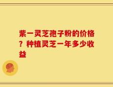 紫一灵芝孢子粉的价格？种植灵芝一年多少收益
