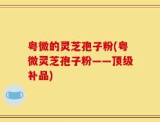 粤微的灵芝孢子粉(粤微灵芝孢子粉——顶级补品)