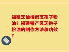 福建芝仙楼灵芝孢子粉油？福建特产灵芝孢子粉油的制作方法和功效？