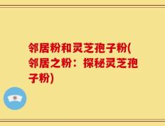 邻居粉和灵芝孢子粉(邻居之粉：探秘灵芝孢子粉)