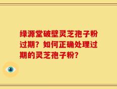 绿源堂破壁灵芝孢子粉过期？如何正确处理过期的灵芝孢子粉？