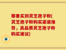 那里买到灵芝孢子粉(灵芝孢子粉购买渠道推荐，高品质灵芝孢子粉购买建议)