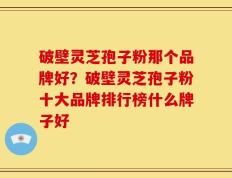破壁灵芝孢子粉那个品牌好？破壁灵芝孢子粉十大品牌排行榜什么牌子好