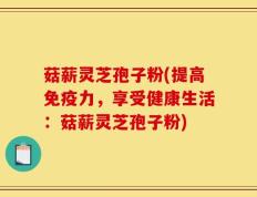 菇薪灵芝孢子粉(提高免疫力，享受健康生活：菇薪灵芝孢子粉)