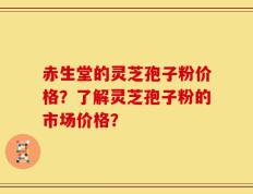 赤生堂的灵芝孢子粉价格？了解灵芝孢子粉的市场价格？