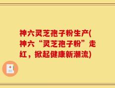 神六灵芝孢子粉生产(神六“灵芝孢子粉”走红，掀起健康新潮流)