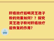 肝癌放疗后喝灵芝孢子粉的效果如何？？探究灵芝孢子粉对肝癌放疗后恢复的作用？