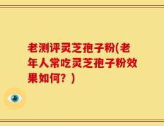 老测评灵芝孢子粉(老年人常吃灵芝孢子粉效果如何？)