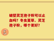 破壁灵芝孢子粉可以止血吗？冬虫夏草、灵芝孢子粉，哪个更好？