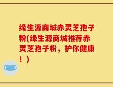 缘生源商城赤灵芝孢子粉(缘生源商城推荐赤灵芝孢子粉，护你健康！)