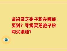 请问灵芝孢子粉在哪能买到？寻找灵芝孢子粉购买渠道？