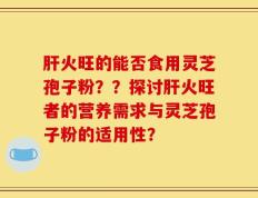 肝火旺的能否食用灵芝孢子粉？？探讨肝火旺者的营养需求与灵芝孢子粉的适用性？