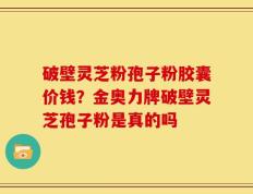 破壁灵芝粉孢子粉胶囊价钱？金奥力牌破壁灵芝孢子粉是真的吗