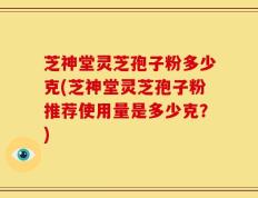 芝神堂灵芝孢子粉多少克(芝神堂灵芝孢子粉推荐使用量是多少克？)