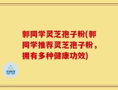 郭同学灵芝孢子粉(郭同学推荐灵芝孢子粉，拥有多种健康功效)