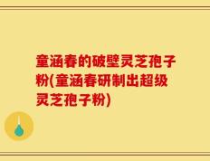 童涵春的破壁灵芝孢子粉(童涵春研制出超级灵芝孢子粉)
