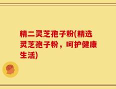 精二灵芝孢子粉(精选灵芝孢子粉，呵护健康生活)