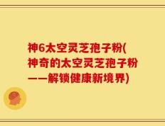 神6太空灵芝孢子粉(神奇的太空灵芝孢子粉——解锁健康新境界)