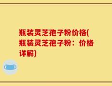 瓶装灵芝孢子粉价格(瓶装灵芝孢子粉：价格详解)
