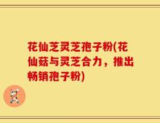 花仙芝灵芝孢子粉(花仙菇与灵芝合力，推出畅销孢子粉)