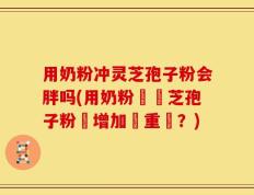 用奶粉冲灵芝孢子粉会胖吗(用奶粉沖靈芝孢子粉會增加體重嗎？)