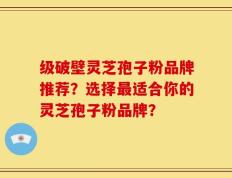 级破壁灵芝孢子粉品牌推荐？选择最适合你的灵芝孢子粉品牌？