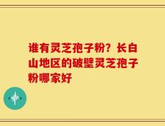 谁有灵芝孢子粉？长白山地区的破壁灵芝孢子粉哪家好