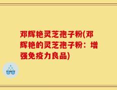 邓辉艳灵芝孢子粉(邓辉艳的灵芝孢子粉：增强免疫力良品)