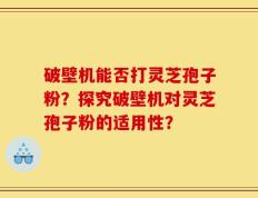 破壁机能否打灵芝孢子粉？探究破壁机对灵芝孢子粉的适用性？