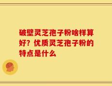 破壁灵芝孢子粉啥样算好？优质灵芝孢子粉的特点是什么