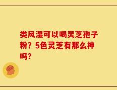 类风湿可以喝灵芝孢子粉？5色灵芝有那么神吗？