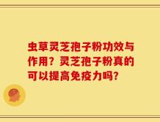 虫草灵芝孢子粉功效与作用？灵芝孢子粉真的可以提高免疫力吗？