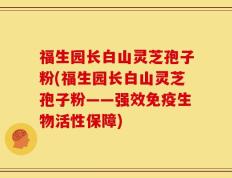 福生园长白山灵芝孢子粉(福生园长白山灵芝孢子粉——强效免疫生物活性保障)