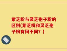 紫芝粉与灵芝孢子粉的区别(紫芝粉和灵芝孢子粉有何不同？)