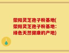 荥阳灵芝孢子粉基地(荥阳灵芝孢子粉基地：绿色天然健康的产地)