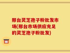 邢台灵芝孢子粉批发市场(邢台市场供应充足的灵芝孢子粉批发)