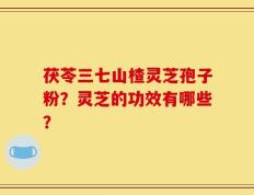 茯苓三七山楂灵芝孢子粉？灵芝的功效有哪些？