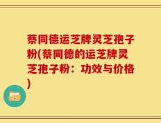 蔡同德运芝牌灵芝孢子粉(蔡同德的运芝牌灵芝孢子粉：功效与价格)
