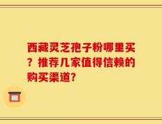 西藏灵芝孢子粉哪里买？推荐几家值得信赖的购买渠道？