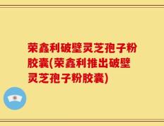 荣鑫利破壁灵芝孢子粉胶囊(荣鑫利推出破壁灵芝孢子粉胶囊)