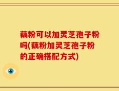 藕粉可以加灵芝孢子粉吗(藕粉加灵芝孢子粉的正确搭配方式)