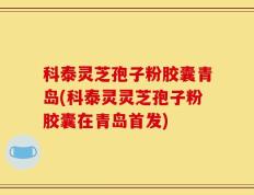 科泰灵芝孢子粉胶囊青岛(科泰灵灵芝孢子粉胶囊在青岛首发)