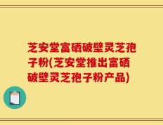芝安堂富硒破壁灵芝孢子粉(芝安堂推出富硒破壁灵芝孢子粉产品)