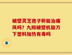 破壁灵芝孢子粉能治痛风吗？九阳破壁机旋刀下塑料加热有毒吗