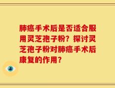 肺癌手术后是否适合服用灵芝孢子粉？探讨灵芝孢子粉对肺癌手术后康复的作用？