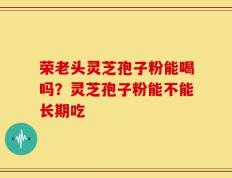 荣老头灵芝孢子粉能喝吗？灵芝孢子粉能不能长期吃