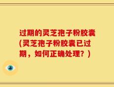 过期的灵芝孢子粉胶囊(灵芝孢子粉胶囊已过期，如何正确处理？)