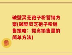 破壁灵芝孢子粉营销方案(破壁灵芝孢子粉销售策略：提高销售量的简单方法)