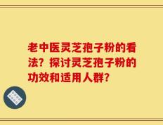 老中医灵芝孢子粉的看法？探讨灵芝孢子粉的功效和适用人群？