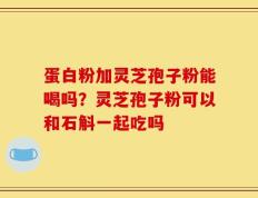 蛋白粉加灵芝孢子粉能喝吗？灵芝孢子粉可以和石斛一起吃吗